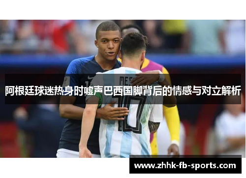 阿根廷球迷热身时嘘声巴西国脚背后的情感与对立解析 阿根廷球迷热身时嘘声巴西国脚背后的情感与对立解析