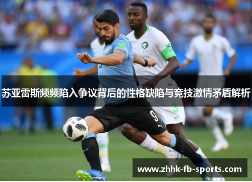苏亚雷斯频频陷入争议背后的性格缺陷与竞技激情矛盾解析 苏亚雷斯频频陷入争议背后的性格缺陷与竞技激情矛盾解析