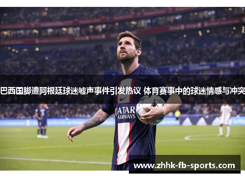 巴西国脚遭阿根廷球迷嘘声事件引发热议 体育赛事中的球迷情感与冲突 巴西国脚遭阿根廷球迷嘘声事件引发热议 体育赛事中的球迷情感与冲突