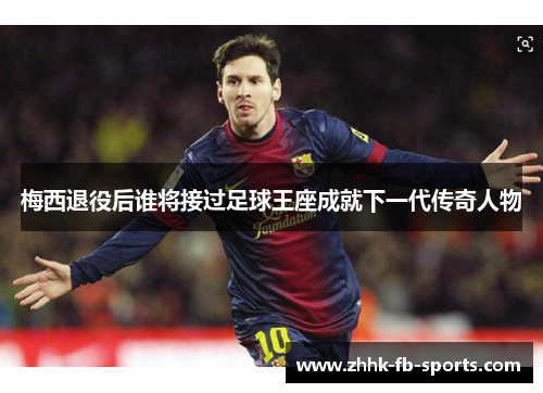 梅西退役后谁将接过足球王座成就下一代传奇人物 梅西退役后谁将接过足球王座成就下一代传奇人物
