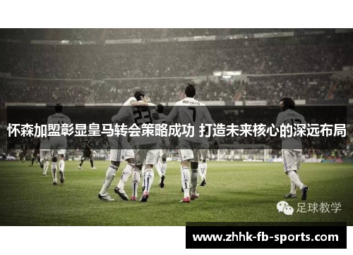 怀森加盟彰显皇马转会策略成功 打造未来核心的深远布局