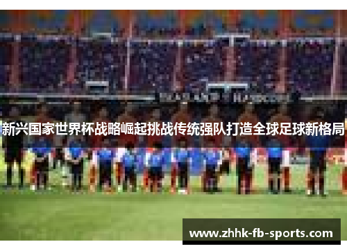 新兴国家世界杯战略崛起挑战传统强队打造全球足球新格局