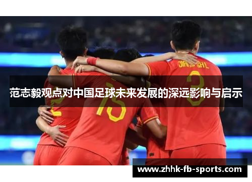 范志毅观点对中国足球未来发展的深远影响与启示 范志毅观点对中国足球未来发展的深远影响与启示