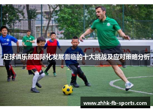 足球俱乐部国际化发展面临的十大挑战及应对策略分析 足球俱乐部国际化发展面临的十大挑战及应对策略分析